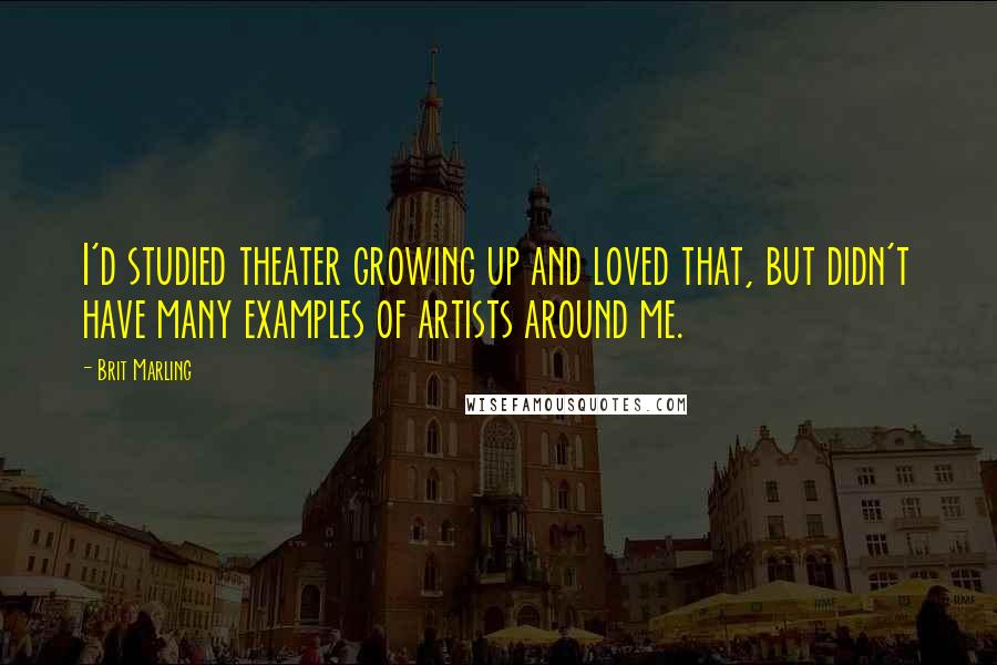 Brit Marling Quotes: I'd studied theater growing up and loved that, but didn't have many examples of artists around me.