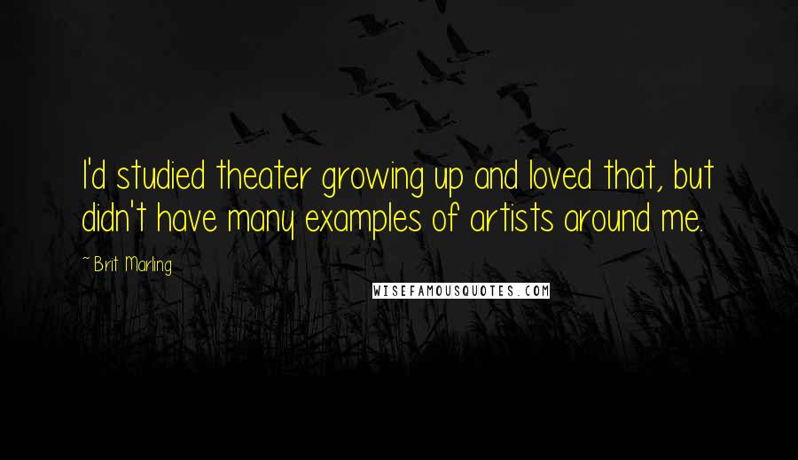 Brit Marling Quotes: I'd studied theater growing up and loved that, but didn't have many examples of artists around me.