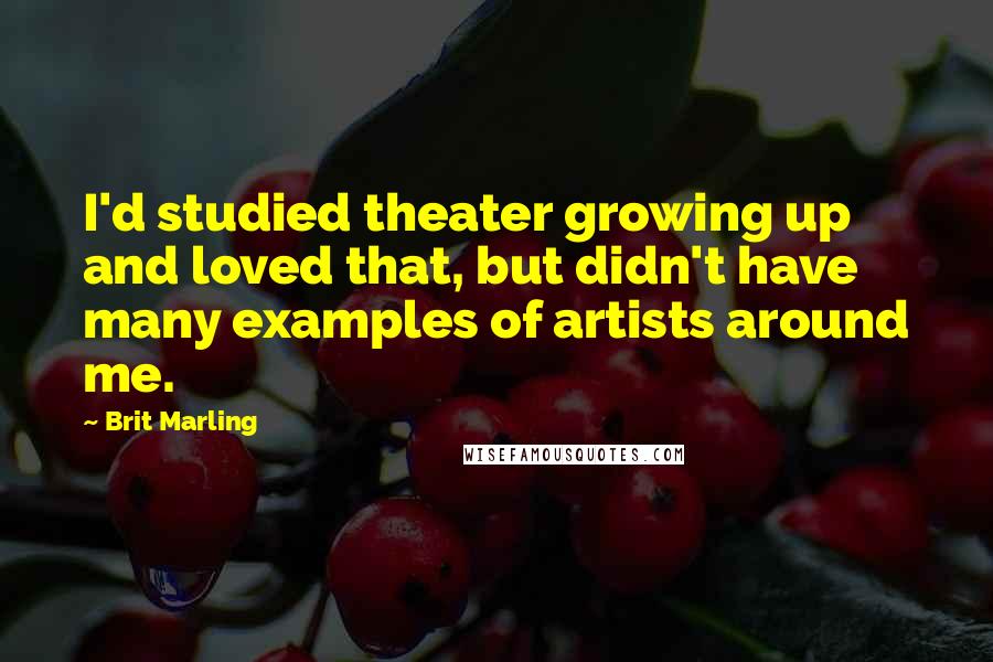 Brit Marling Quotes: I'd studied theater growing up and loved that, but didn't have many examples of artists around me.