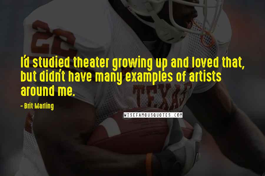 Brit Marling Quotes: I'd studied theater growing up and loved that, but didn't have many examples of artists around me.