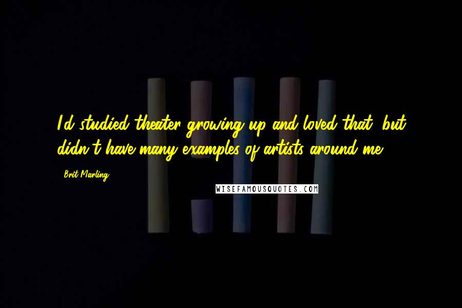 Brit Marling Quotes: I'd studied theater growing up and loved that, but didn't have many examples of artists around me.