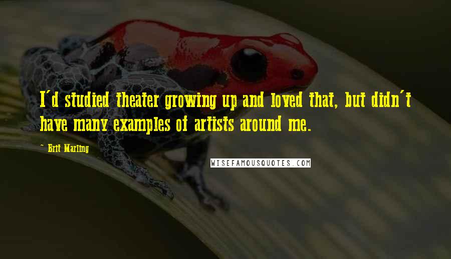 Brit Marling Quotes: I'd studied theater growing up and loved that, but didn't have many examples of artists around me.