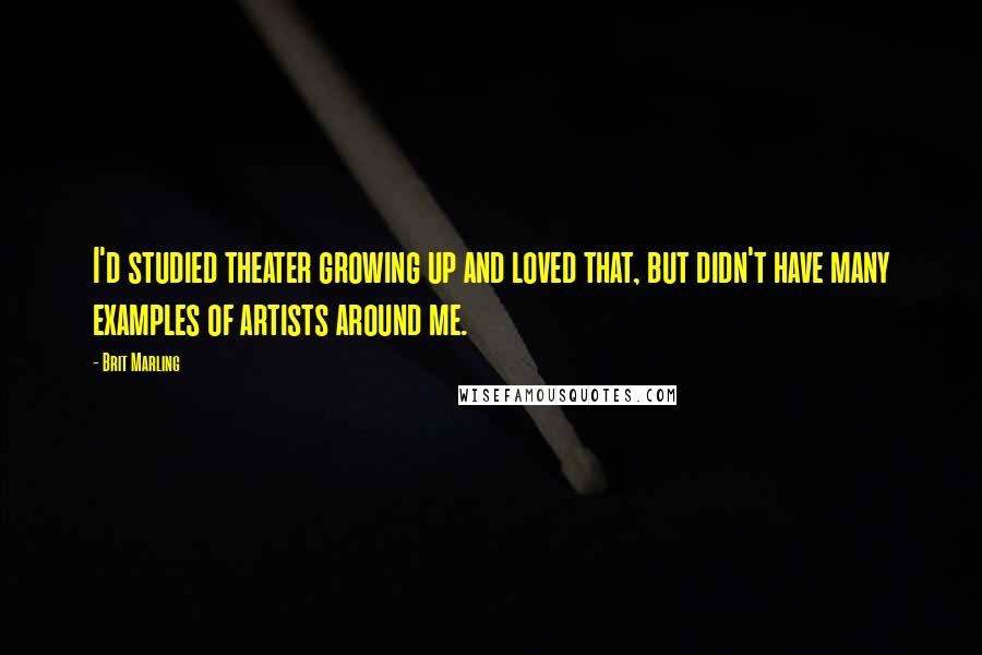 Brit Marling Quotes: I'd studied theater growing up and loved that, but didn't have many examples of artists around me.