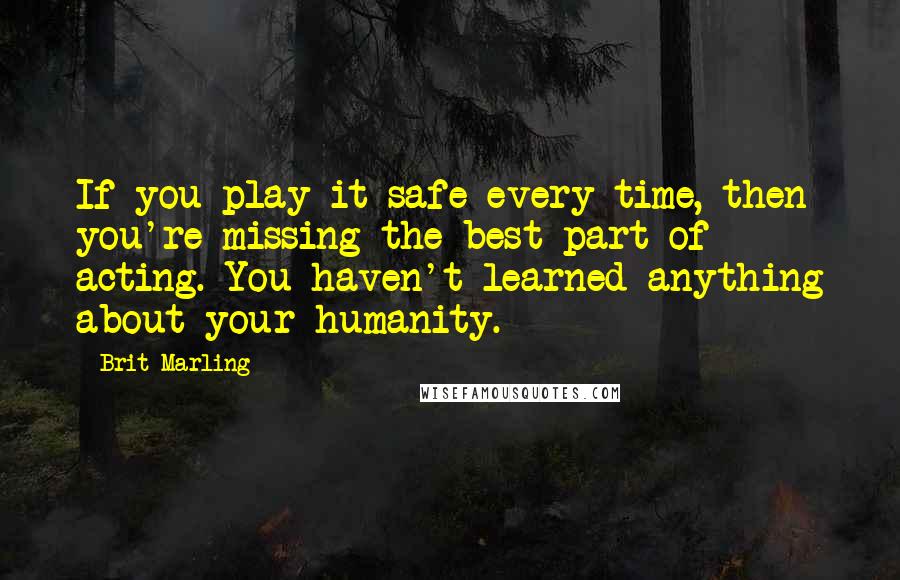 Brit Marling Quotes: If you play it safe every time, then you're missing the best part of acting. You haven't learned anything about your humanity.