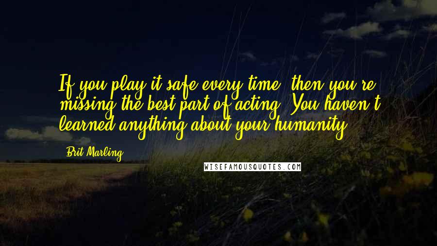 Brit Marling Quotes: If you play it safe every time, then you're missing the best part of acting. You haven't learned anything about your humanity.
