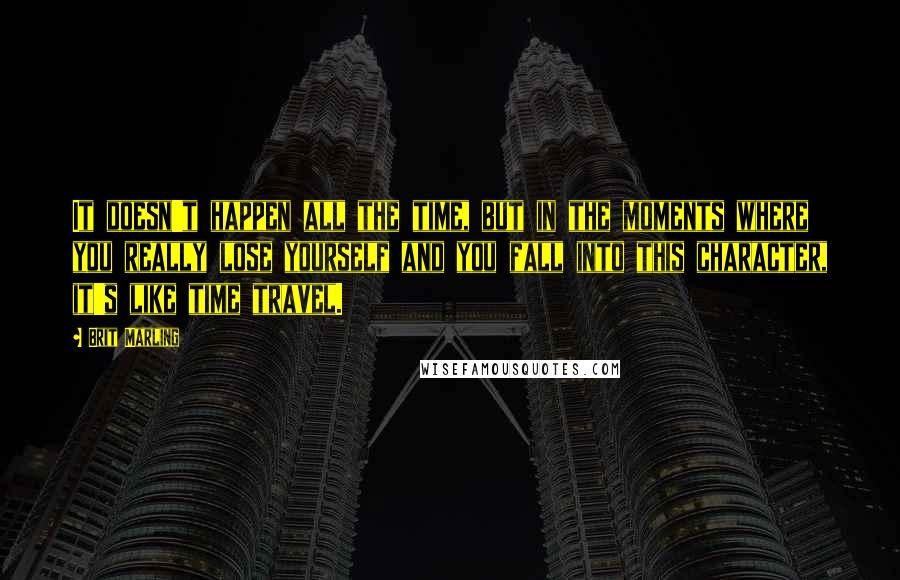 Brit Marling Quotes: It doesn't happen all the time, but in the moments where you really lose yourself and you fall into this character, it's like time travel.