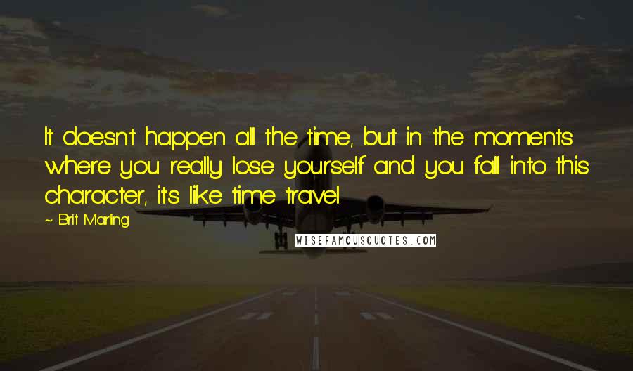 Brit Marling Quotes: It doesn't happen all the time, but in the moments where you really lose yourself and you fall into this character, it's like time travel.