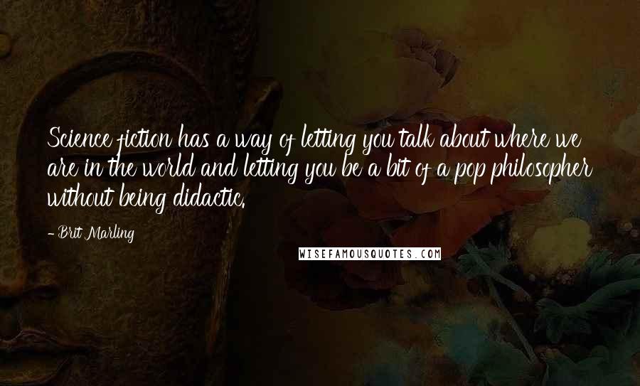 Brit Marling Quotes: Science fiction has a way of letting you talk about where we are in the world and letting you be a bit of a pop philosopher without being didactic.