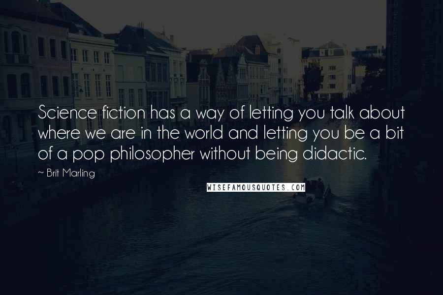 Brit Marling Quotes: Science fiction has a way of letting you talk about where we are in the world and letting you be a bit of a pop philosopher without being didactic.