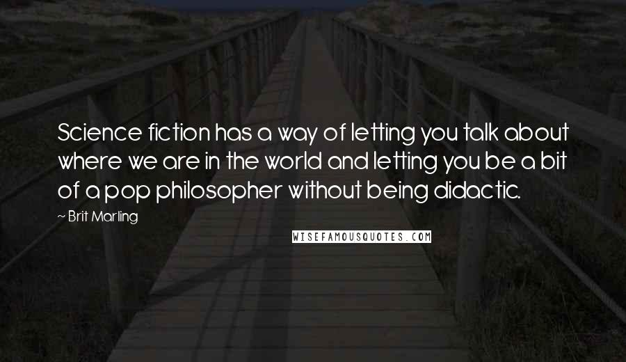 Brit Marling Quotes: Science fiction has a way of letting you talk about where we are in the world and letting you be a bit of a pop philosopher without being didactic.