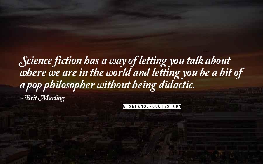 Brit Marling Quotes: Science fiction has a way of letting you talk about where we are in the world and letting you be a bit of a pop philosopher without being didactic.