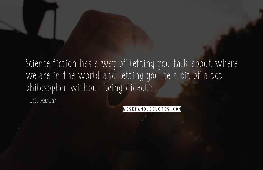 Brit Marling Quotes: Science fiction has a way of letting you talk about where we are in the world and letting you be a bit of a pop philosopher without being didactic.
