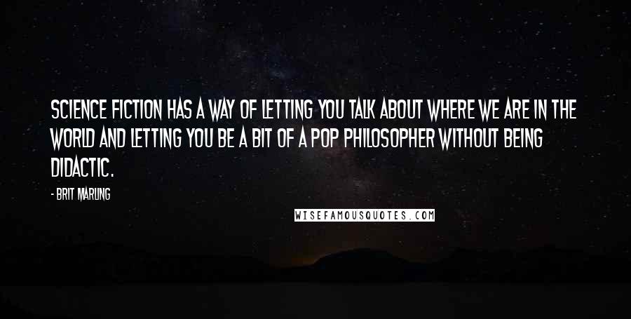 Brit Marling Quotes: Science fiction has a way of letting you talk about where we are in the world and letting you be a bit of a pop philosopher without being didactic.