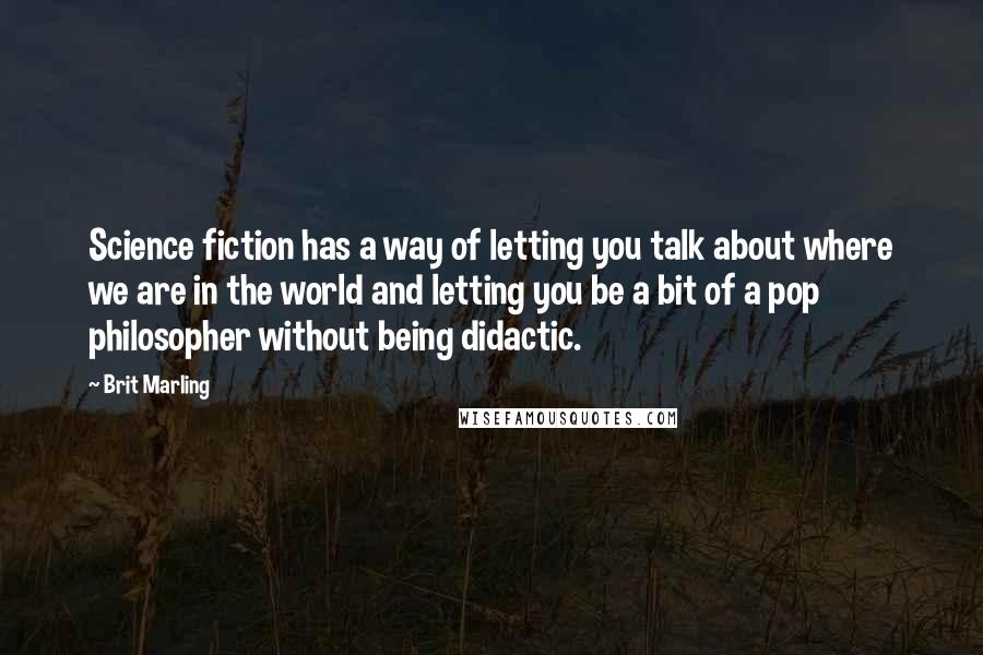 Brit Marling Quotes: Science fiction has a way of letting you talk about where we are in the world and letting you be a bit of a pop philosopher without being didactic.