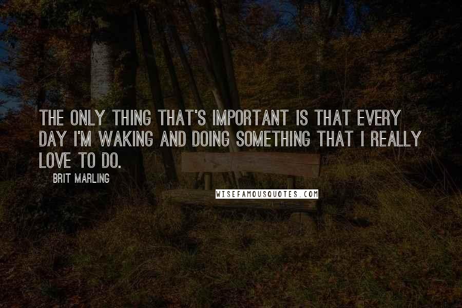 Brit Marling Quotes: The only thing that's important is that every day I'm waking and doing something that I really love to do.