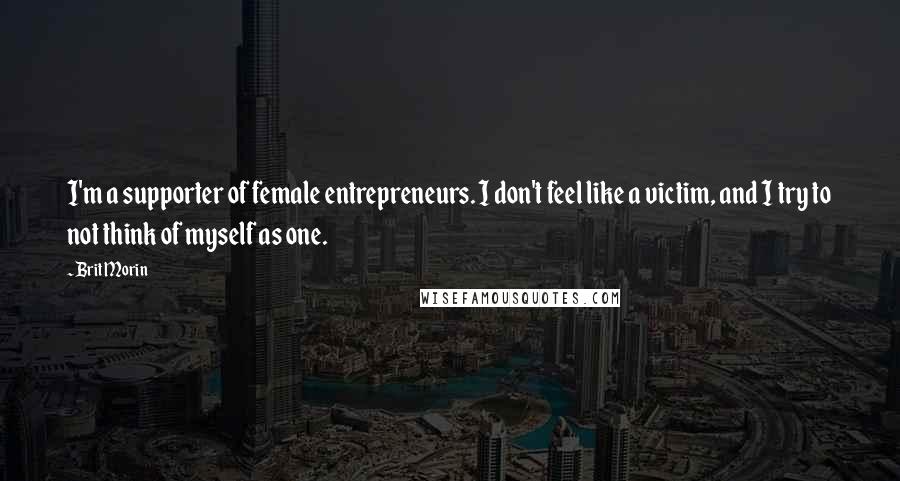 Brit Morin Quotes: I'm a supporter of female entrepreneurs. I don't feel like a victim, and I try to not think of myself as one.