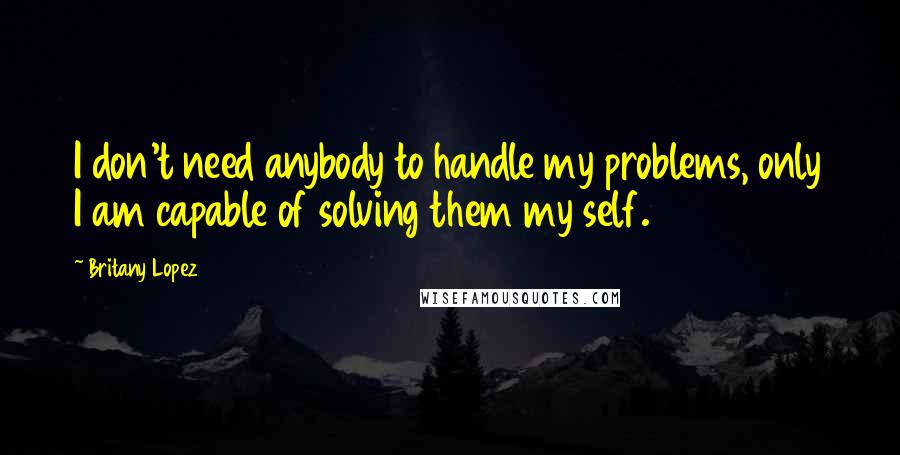 Britany Lopez Quotes: I don't need anybody to handle my problems, only I am capable of solving them my self.