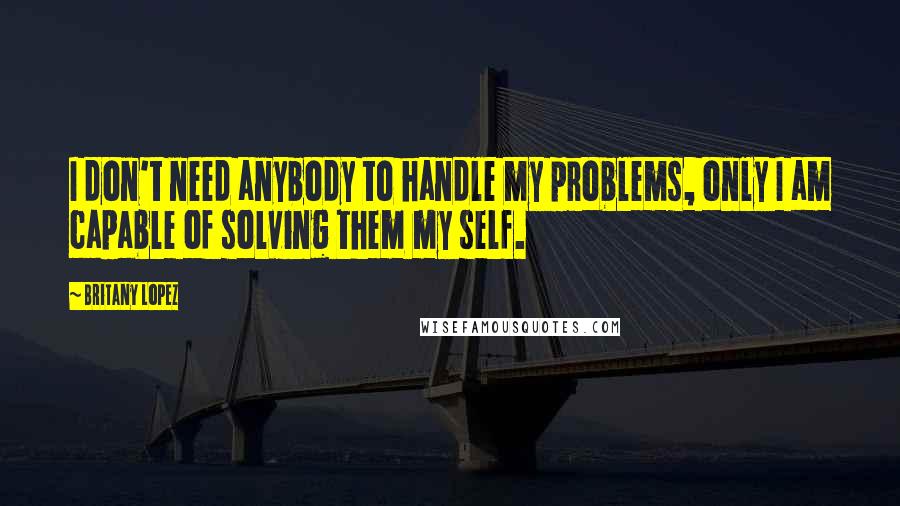 Britany Lopez Quotes: I don't need anybody to handle my problems, only I am capable of solving them my self.