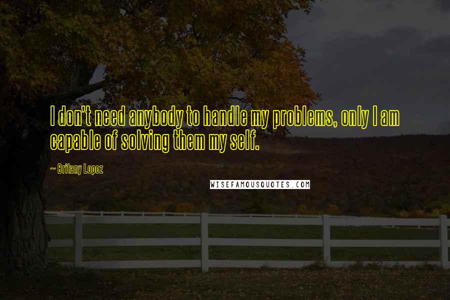 Britany Lopez Quotes: I don't need anybody to handle my problems, only I am capable of solving them my self.