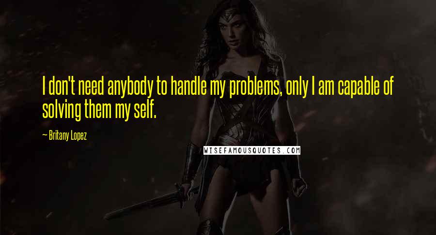 Britany Lopez Quotes: I don't need anybody to handle my problems, only I am capable of solving them my self.