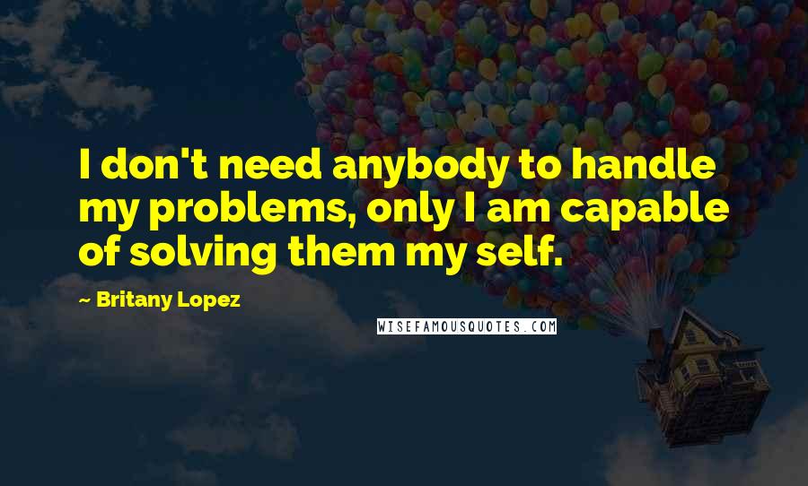 Britany Lopez Quotes: I don't need anybody to handle my problems, only I am capable of solving them my self.