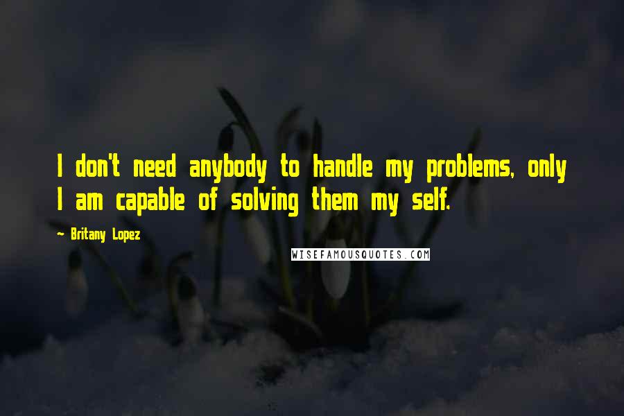 Britany Lopez Quotes: I don't need anybody to handle my problems, only I am capable of solving them my self.