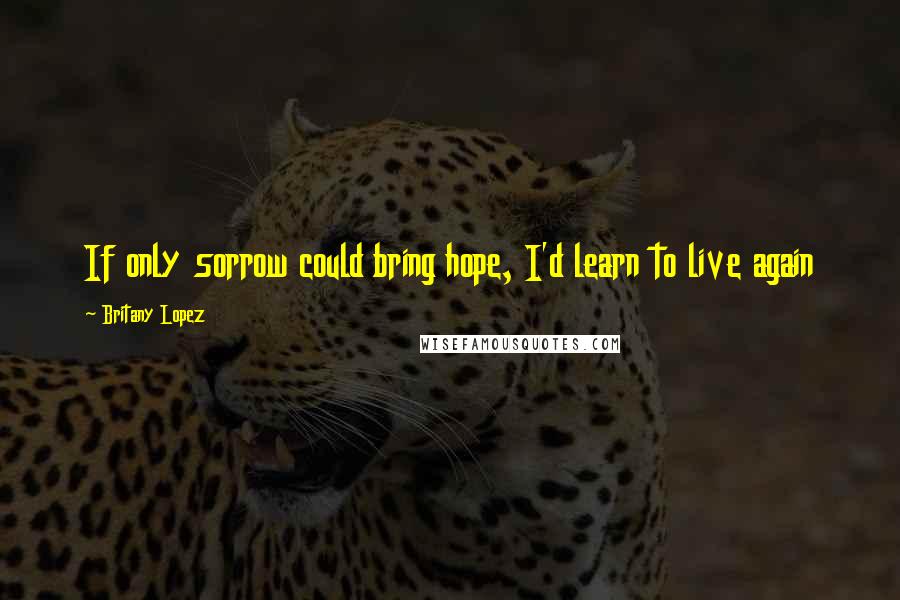 Britany Lopez Quotes: If only sorrow could bring hope, I'd learn to live again