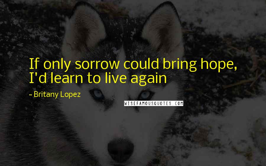 Britany Lopez Quotes: If only sorrow could bring hope, I'd learn to live again