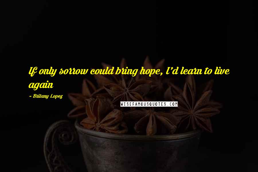 Britany Lopez Quotes: If only sorrow could bring hope, I'd learn to live again