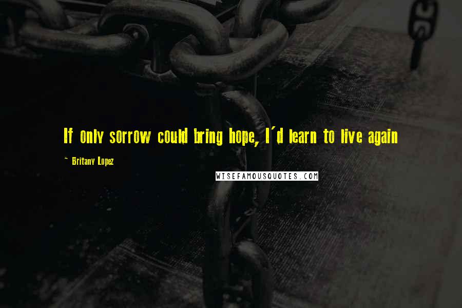 Britany Lopez Quotes: If only sorrow could bring hope, I'd learn to live again