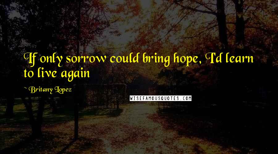 Britany Lopez Quotes: If only sorrow could bring hope, I'd learn to live again