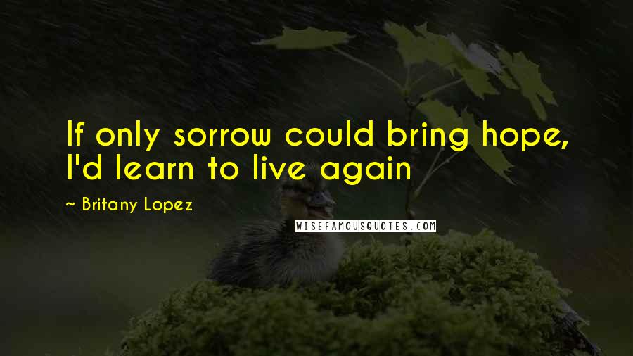 Britany Lopez Quotes: If only sorrow could bring hope, I'd learn to live again