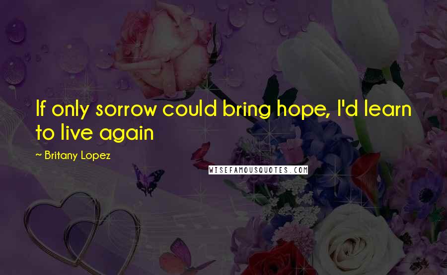 Britany Lopez Quotes: If only sorrow could bring hope, I'd learn to live again