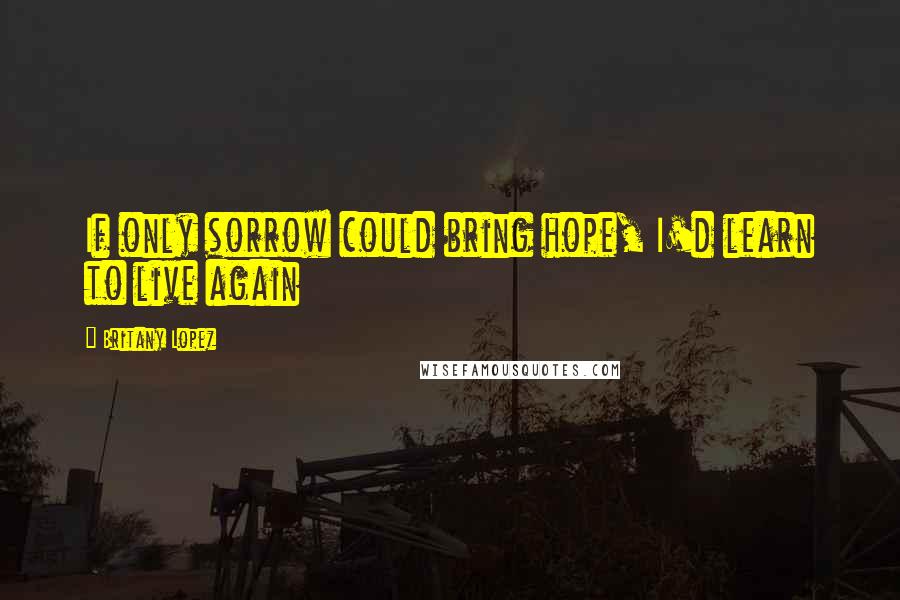 Britany Lopez Quotes: If only sorrow could bring hope, I'd learn to live again