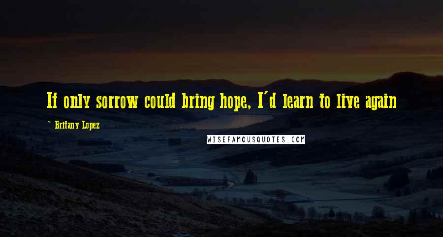 Britany Lopez Quotes: If only sorrow could bring hope, I'd learn to live again
