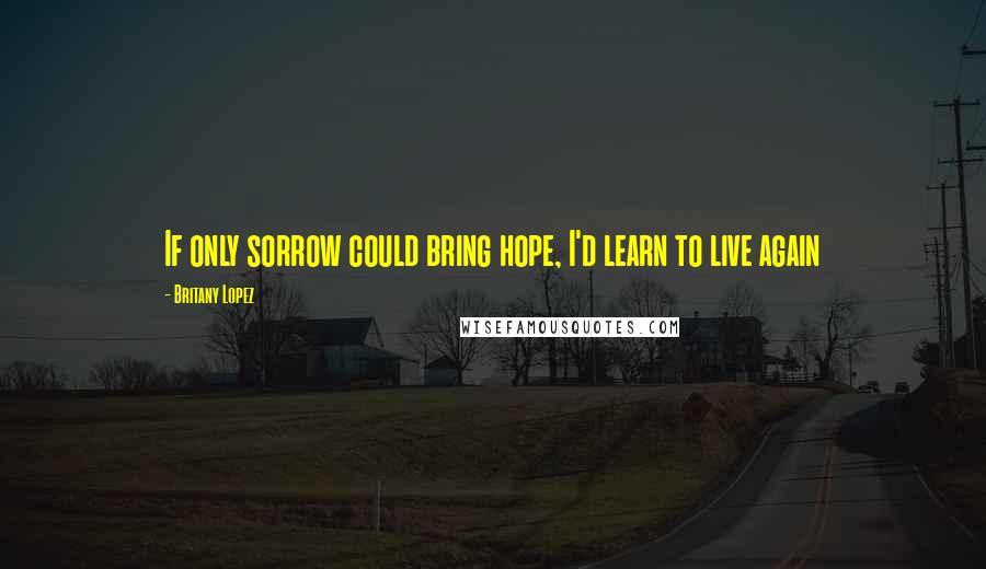 Britany Lopez Quotes: If only sorrow could bring hope, I'd learn to live again