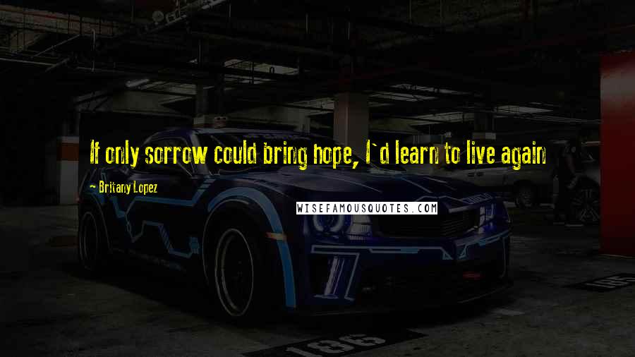Britany Lopez Quotes: If only sorrow could bring hope, I'd learn to live again