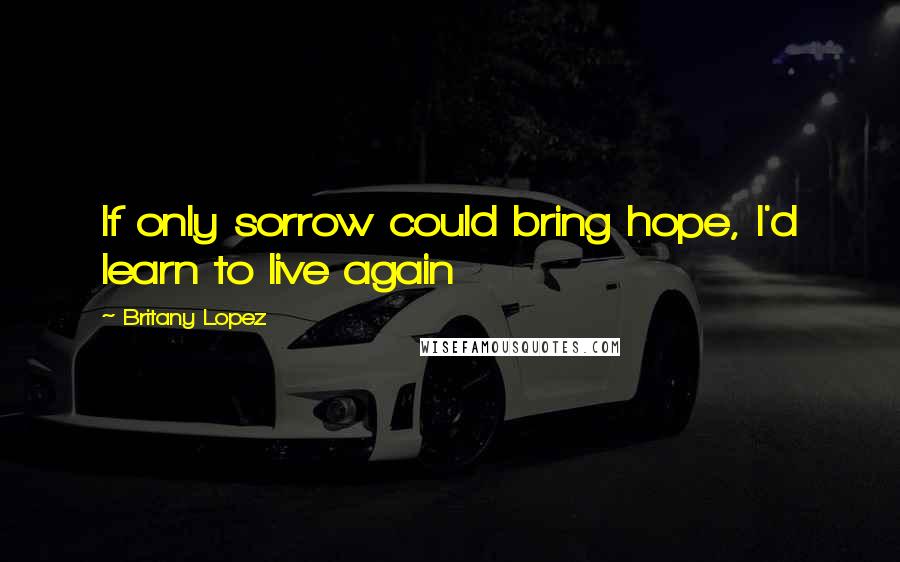 Britany Lopez Quotes: If only sorrow could bring hope, I'd learn to live again