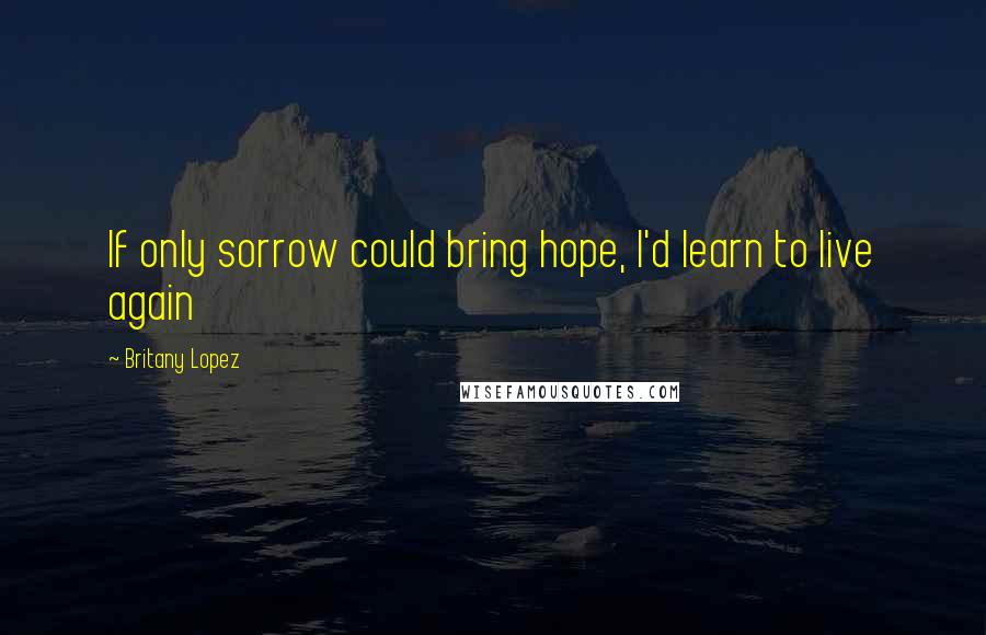 Britany Lopez Quotes: If only sorrow could bring hope, I'd learn to live again