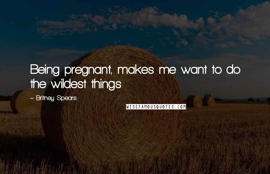 Britney Spears Quotes: Being pregnant, makes me want to do the wildest things