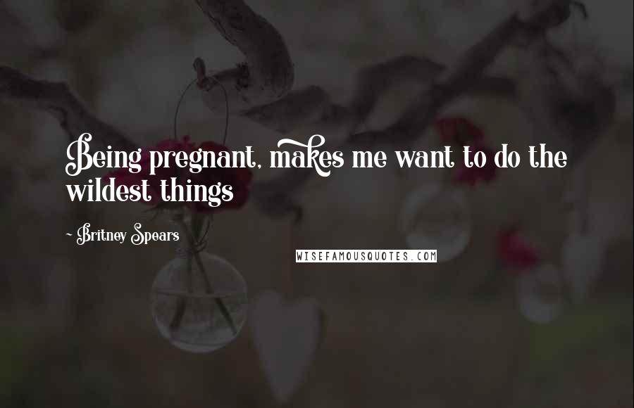 Britney Spears Quotes: Being pregnant, makes me want to do the wildest things