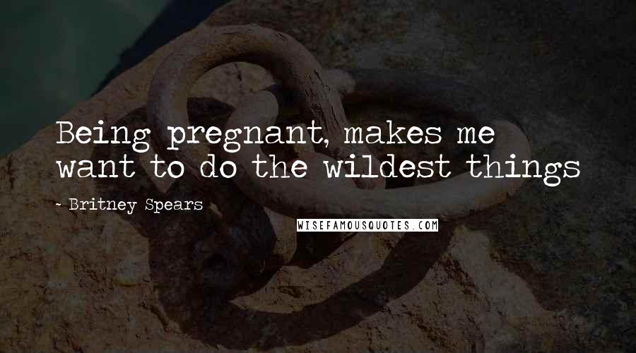 Britney Spears Quotes: Being pregnant, makes me want to do the wildest things