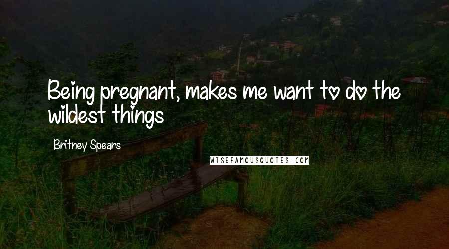 Britney Spears Quotes: Being pregnant, makes me want to do the wildest things