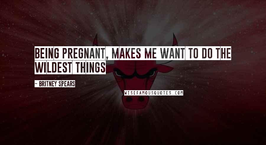 Britney Spears Quotes: Being pregnant, makes me want to do the wildest things