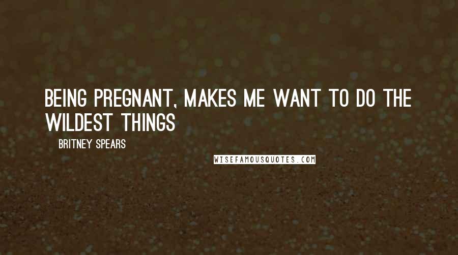 Britney Spears Quotes: Being pregnant, makes me want to do the wildest things