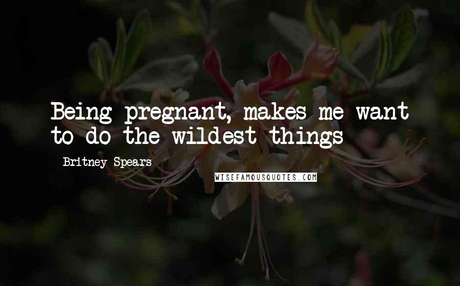 Britney Spears Quotes: Being pregnant, makes me want to do the wildest things