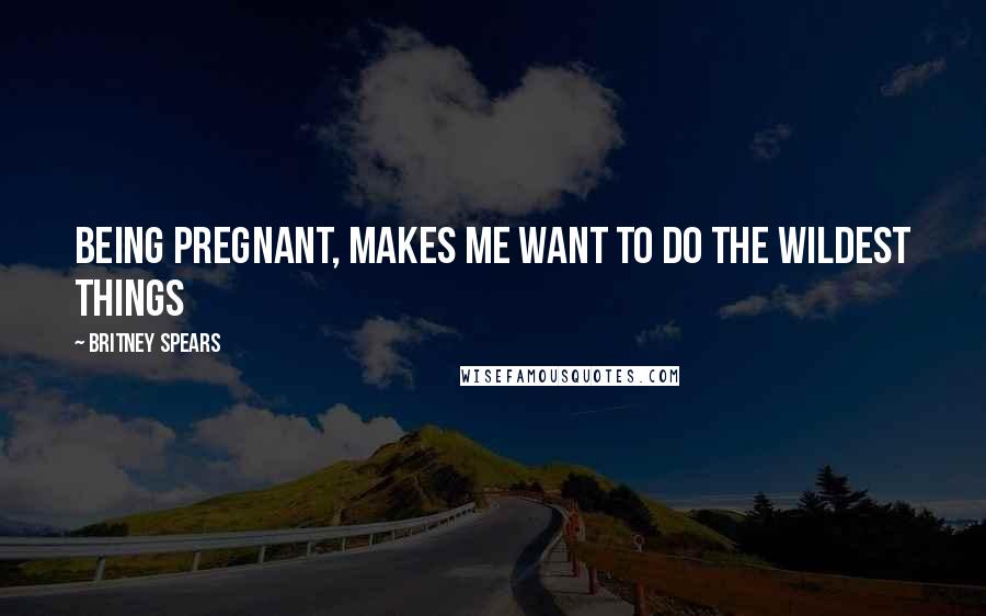 Britney Spears Quotes: Being pregnant, makes me want to do the wildest things