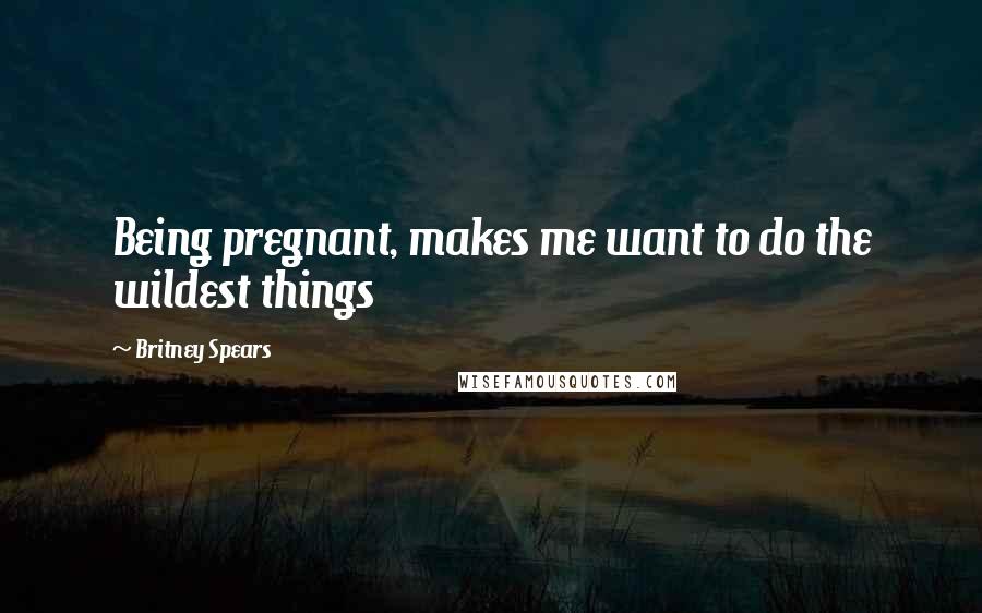 Britney Spears Quotes: Being pregnant, makes me want to do the wildest things