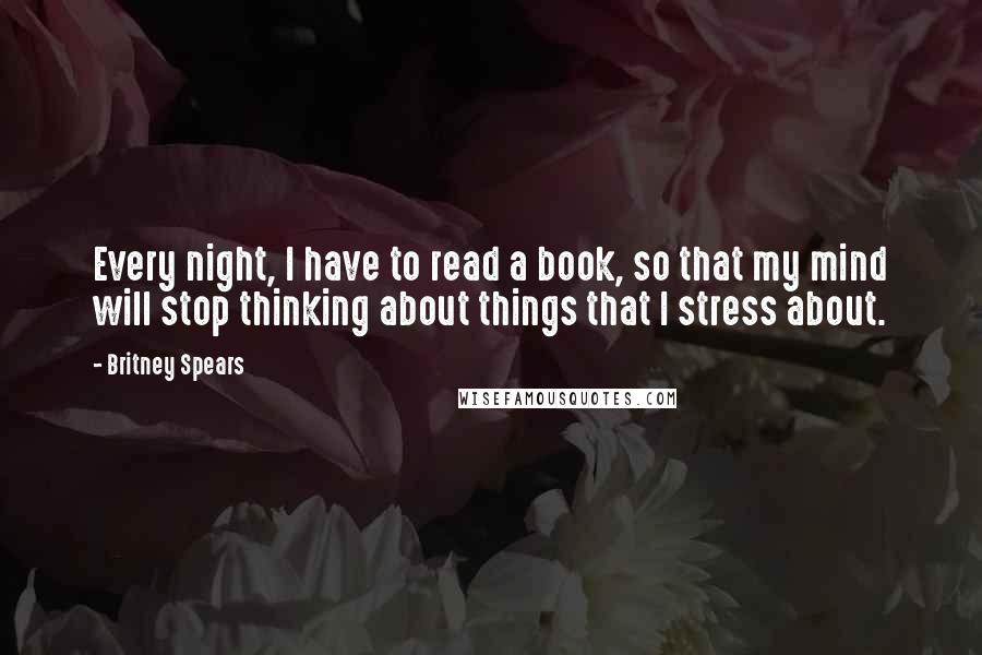 Britney Spears Quotes: Every night, I have to read a book, so that my mind will stop thinking about things that I stress about.