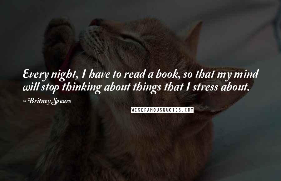 Britney Spears Quotes: Every night, I have to read a book, so that my mind will stop thinking about things that I stress about.